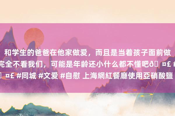 和学生的爸爸在他家做爱，而且是当着孩子面前做爱，太刺激了，孩子完全不看我们，可能是年龄还小什么都不懂吧🤣 #同城 #文爱 #自慰 上海網紅餐廳使用亞硝酸鹽 稱為改善菜品色澤