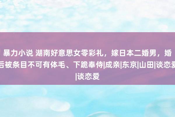 暴力小说 湖南好意思女零彩礼，嫁日本二婚男，婚后被条目不可有体毛、下跪奉侍|成亲|东京|山田|谈恋爱