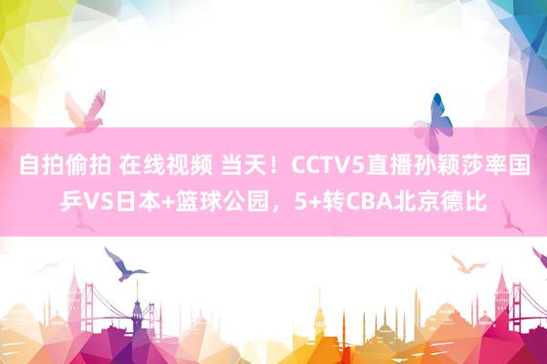 自拍偷拍 在线视频 当天！CCTV5直播孙颖莎率国乒VS日本+篮球公园，5+转CBA北京德比