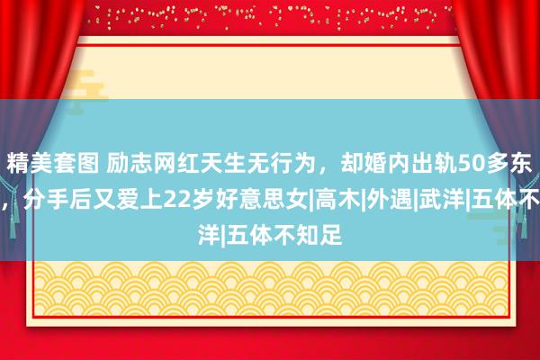 精美套图 励志网红天生无行为，却婚内出轨50多东谈主，分手后又爱上22岁好意思女|高木|外遇|武洋|五体不知足