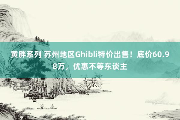 黄胖系列 苏州地区Ghibli特价出售！底价60.98万，优惠不等东谈主