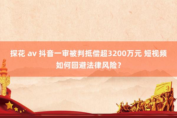 探花 av 抖音一审被判抵偿超3200万元 短视频如何回避法律风险？