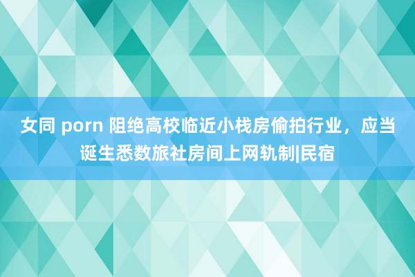 女同 porn 阻绝高校临近小栈房偷拍行业，应当诞生悉数旅社房间上网轨制|民宿