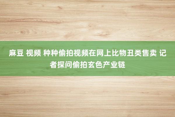 麻豆 视频 种种偷拍视频在网上比物丑类售卖 记者探问偷拍玄色产业链