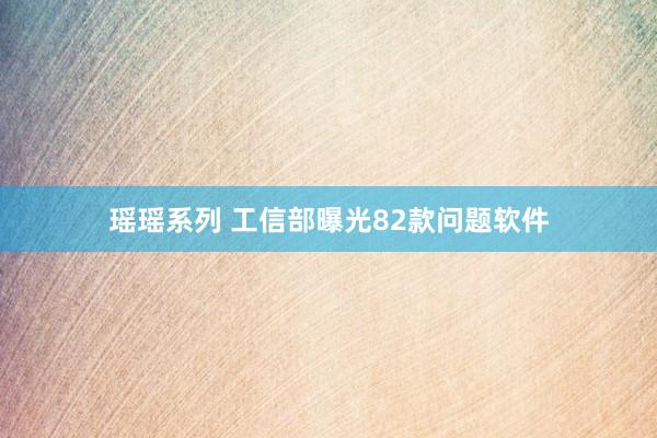 瑶瑶系列 工信部曝光82款问题软件