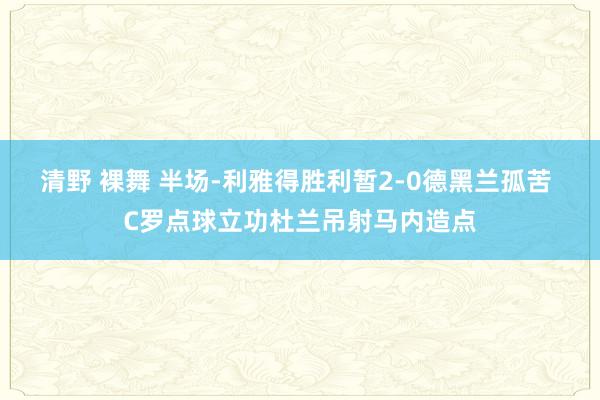 清野 裸舞 半场-利雅得胜利暂2-0德黑兰孤苦 C罗点球立功杜兰吊射马内造点