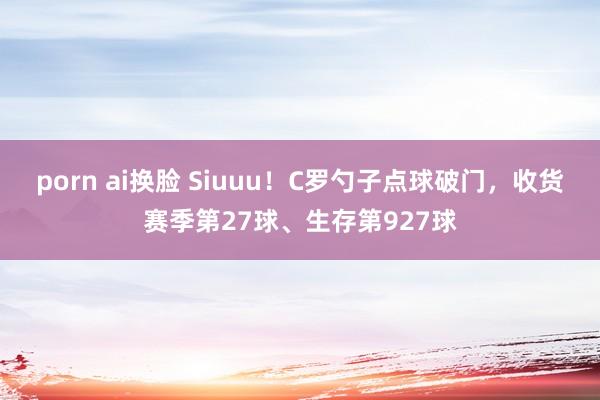 porn ai换脸 Siuuu！C罗勺子点球破门，收货赛季第27球、生存第927球